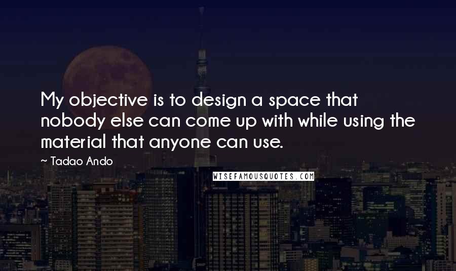 Tadao Ando Quotes: My objective is to design a space that nobody else can come up with while using the material that anyone can use.