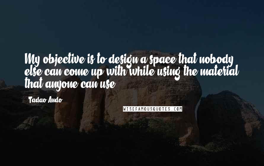 Tadao Ando Quotes: My objective is to design a space that nobody else can come up with while using the material that anyone can use.