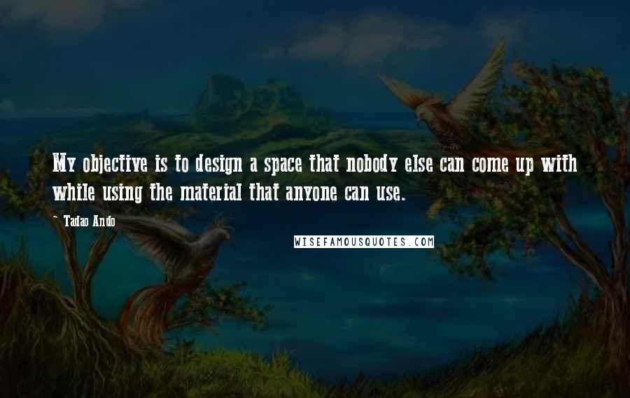 Tadao Ando Quotes: My objective is to design a space that nobody else can come up with while using the material that anyone can use.