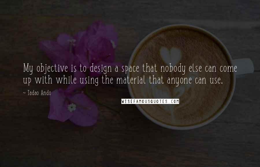 Tadao Ando Quotes: My objective is to design a space that nobody else can come up with while using the material that anyone can use.