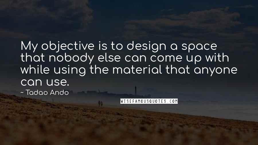 Tadao Ando Quotes: My objective is to design a space that nobody else can come up with while using the material that anyone can use.