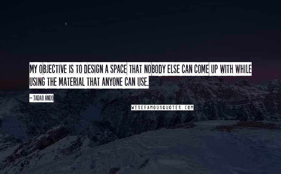 Tadao Ando Quotes: My objective is to design a space that nobody else can come up with while using the material that anyone can use.