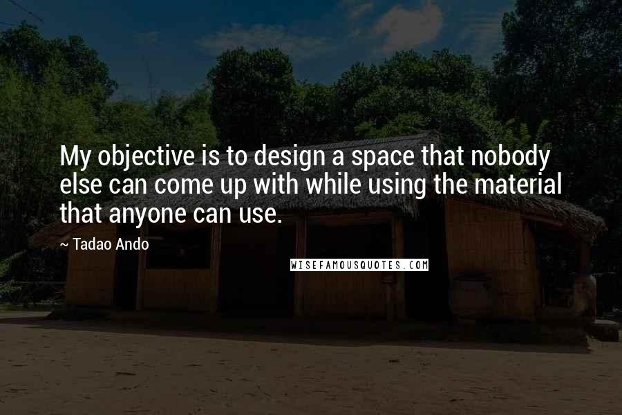 Tadao Ando Quotes: My objective is to design a space that nobody else can come up with while using the material that anyone can use.