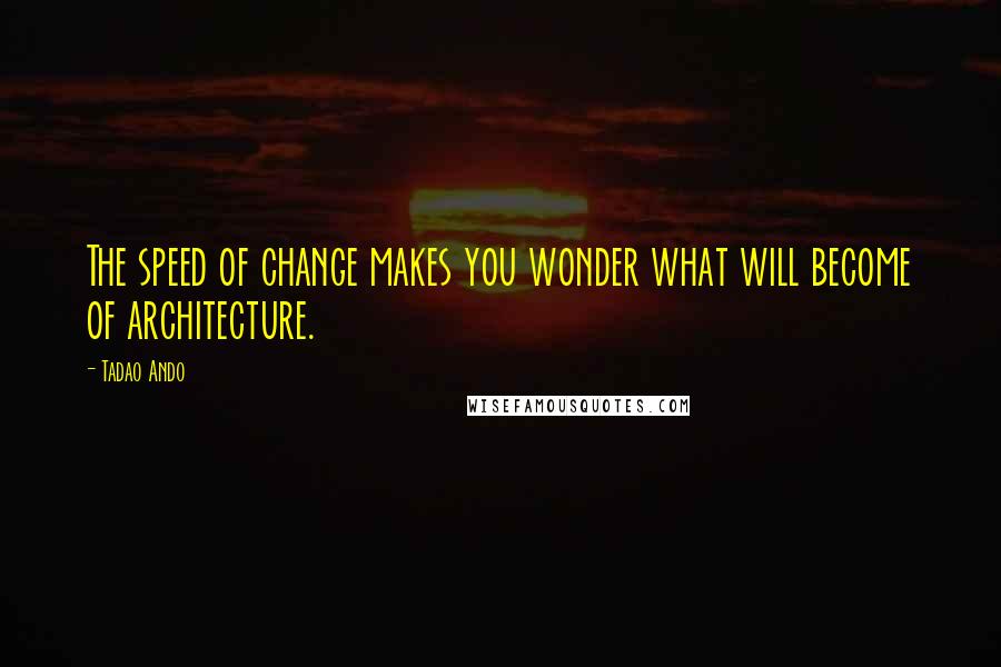 Tadao Ando Quotes: The speed of change makes you wonder what will become of architecture.