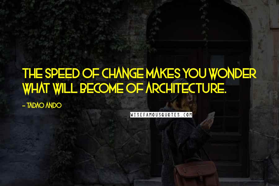 Tadao Ando Quotes: The speed of change makes you wonder what will become of architecture.