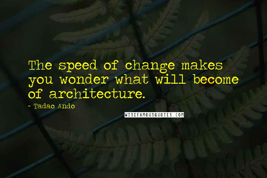 Tadao Ando Quotes: The speed of change makes you wonder what will become of architecture.