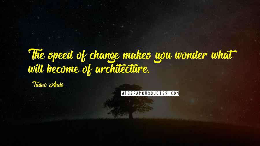 Tadao Ando Quotes: The speed of change makes you wonder what will become of architecture.