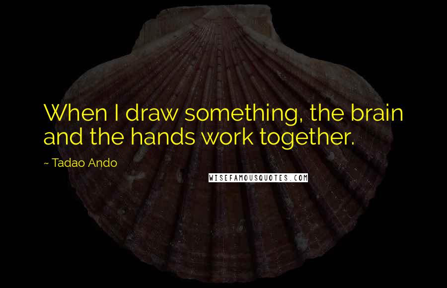 Tadao Ando Quotes: When I draw something, the brain and the hands work together.