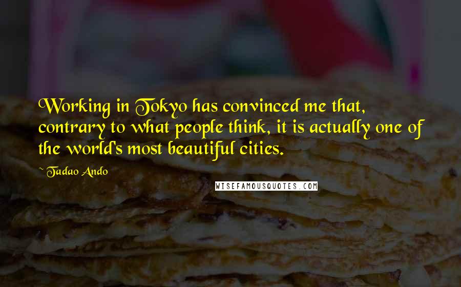 Tadao Ando Quotes: Working in Tokyo has convinced me that, contrary to what people think, it is actually one of the world's most beautiful cities.