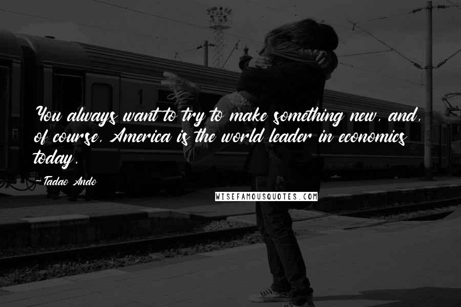 Tadao Ando Quotes: You always want to try to make something new, and, of course, America is the world leader in economics today.