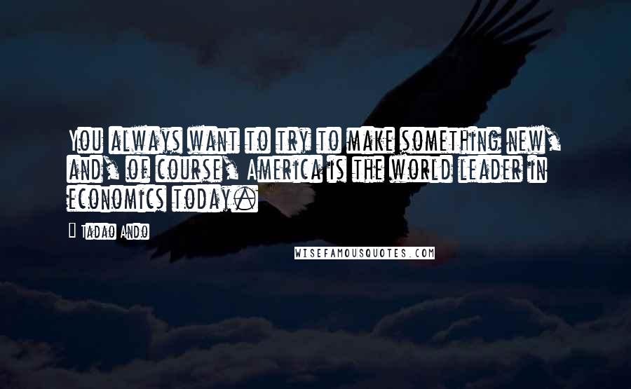 Tadao Ando Quotes: You always want to try to make something new, and, of course, America is the world leader in economics today.