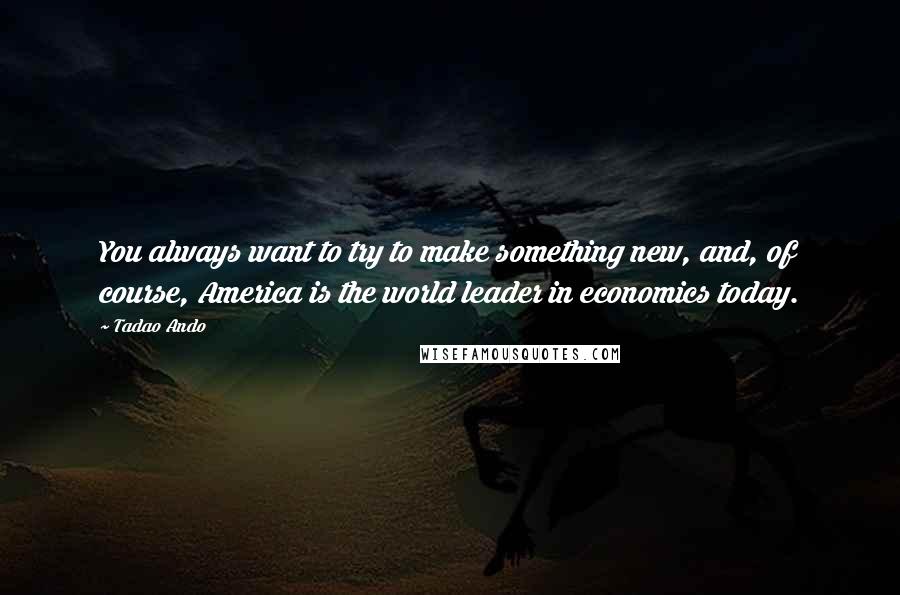 Tadao Ando Quotes: You always want to try to make something new, and, of course, America is the world leader in economics today.