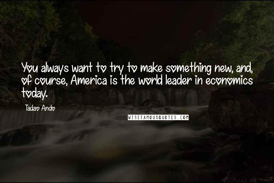 Tadao Ando Quotes: You always want to try to make something new, and, of course, America is the world leader in economics today.