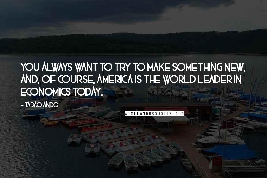 Tadao Ando Quotes: You always want to try to make something new, and, of course, America is the world leader in economics today.