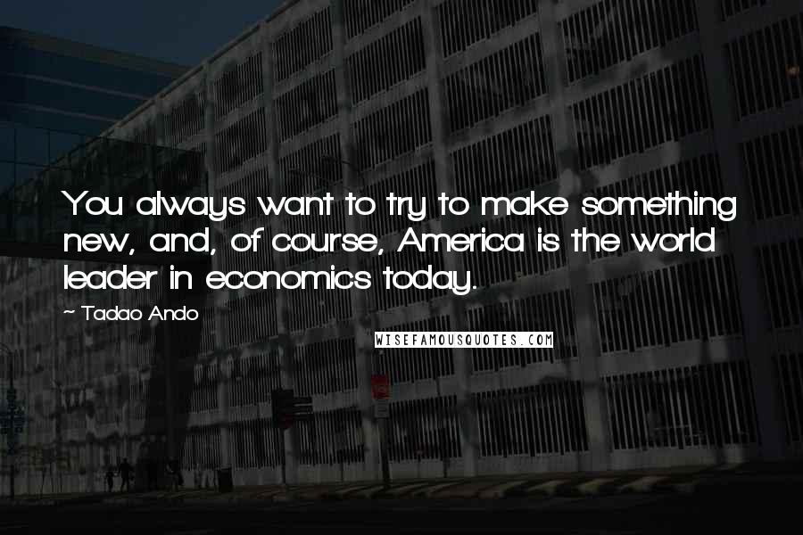 Tadao Ando Quotes: You always want to try to make something new, and, of course, America is the world leader in economics today.