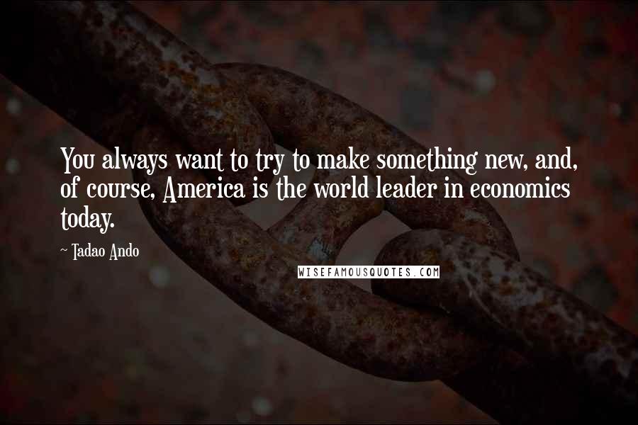 Tadao Ando Quotes: You always want to try to make something new, and, of course, America is the world leader in economics today.