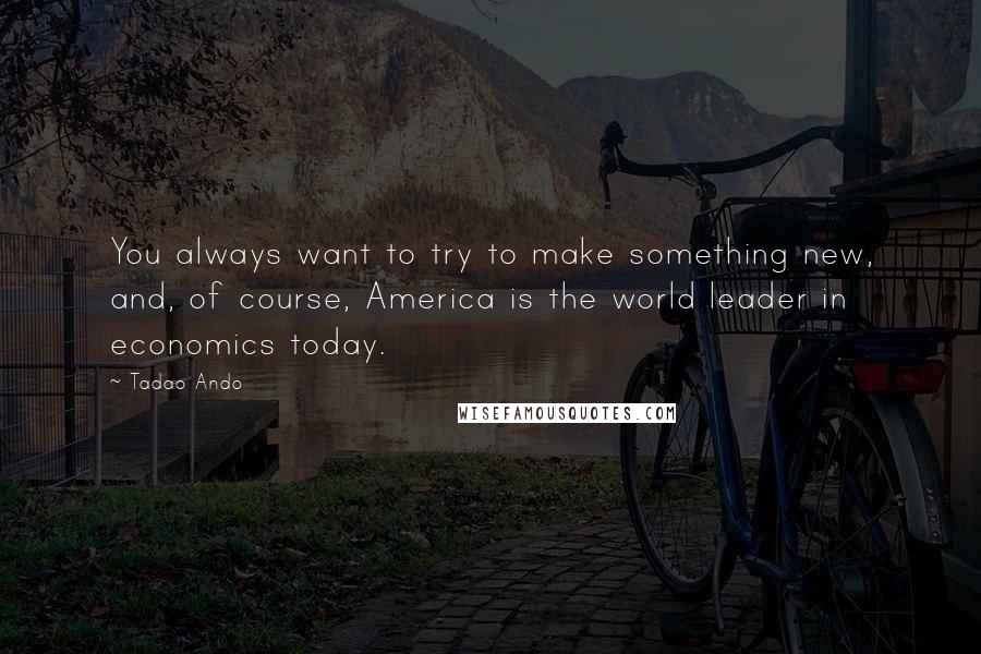 Tadao Ando Quotes: You always want to try to make something new, and, of course, America is the world leader in economics today.