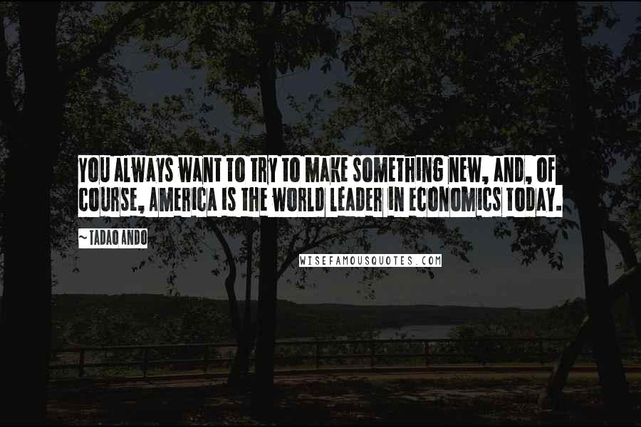 Tadao Ando Quotes: You always want to try to make something new, and, of course, America is the world leader in economics today.