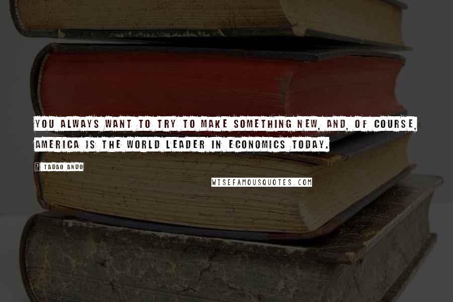 Tadao Ando Quotes: You always want to try to make something new, and, of course, America is the world leader in economics today.