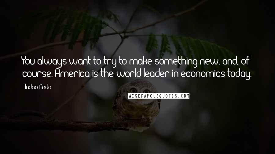 Tadao Ando Quotes: You always want to try to make something new, and, of course, America is the world leader in economics today.