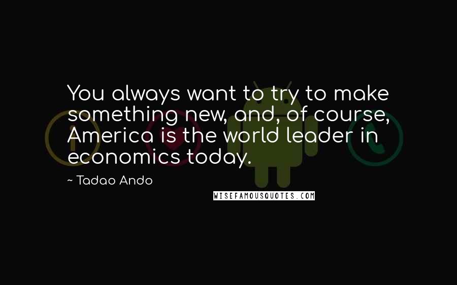 Tadao Ando Quotes: You always want to try to make something new, and, of course, America is the world leader in economics today.