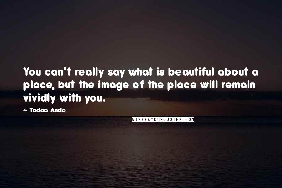 Tadao Ando Quotes: You can't really say what is beautiful about a place, but the image of the place will remain vividly with you.