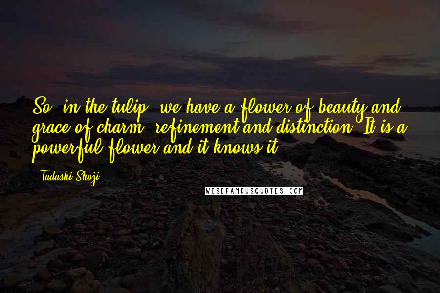 Tadashi Shoji Quotes: So, in the tulip, we have a flower of beauty and grace of charm, refinement and distinction. It is a powerful flower and it knows it