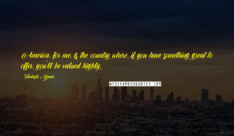 Tadashi Yanai Quotes: America, for me, is the country where, if you have something great to offer, you'll be valued highly.