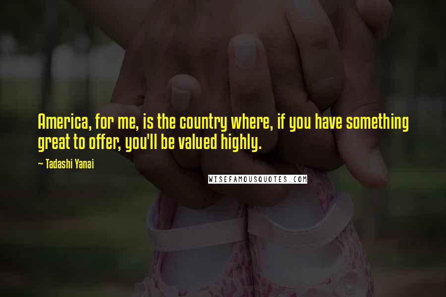 Tadashi Yanai Quotes: America, for me, is the country where, if you have something great to offer, you'll be valued highly.
