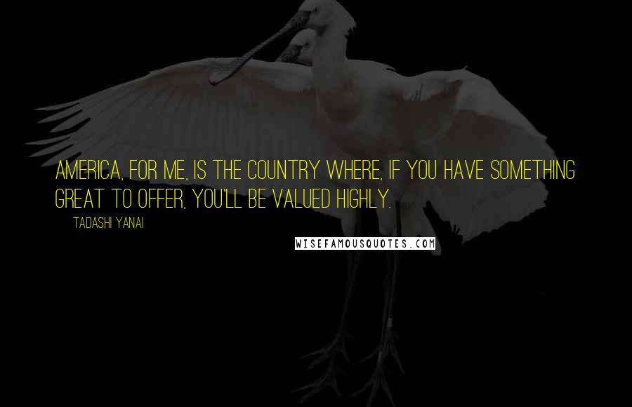 Tadashi Yanai Quotes: America, for me, is the country where, if you have something great to offer, you'll be valued highly.
