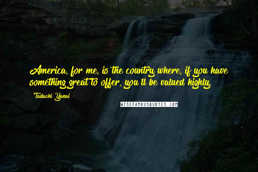 Tadashi Yanai Quotes: America, for me, is the country where, if you have something great to offer, you'll be valued highly.