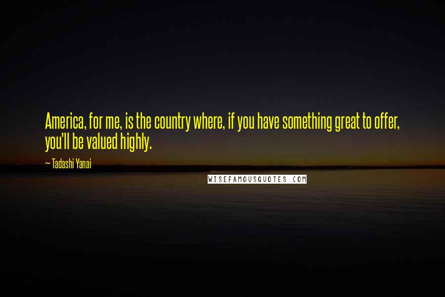 Tadashi Yanai Quotes: America, for me, is the country where, if you have something great to offer, you'll be valued highly.