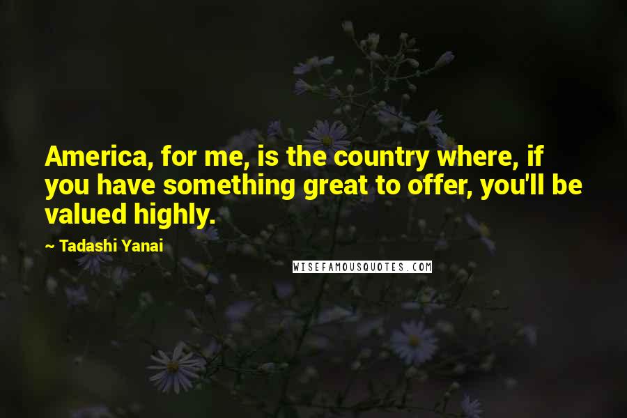 Tadashi Yanai Quotes: America, for me, is the country where, if you have something great to offer, you'll be valued highly.