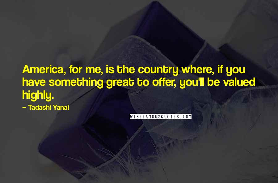 Tadashi Yanai Quotes: America, for me, is the country where, if you have something great to offer, you'll be valued highly.