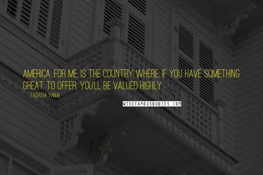 Tadashi Yanai Quotes: America, for me, is the country where, if you have something great to offer, you'll be valued highly.