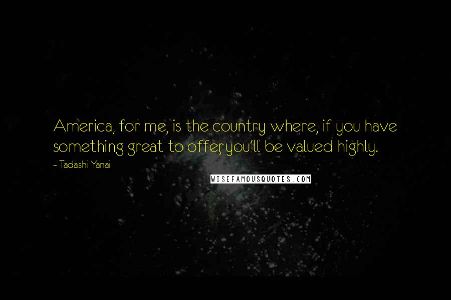 Tadashi Yanai Quotes: America, for me, is the country where, if you have something great to offer, you'll be valued highly.