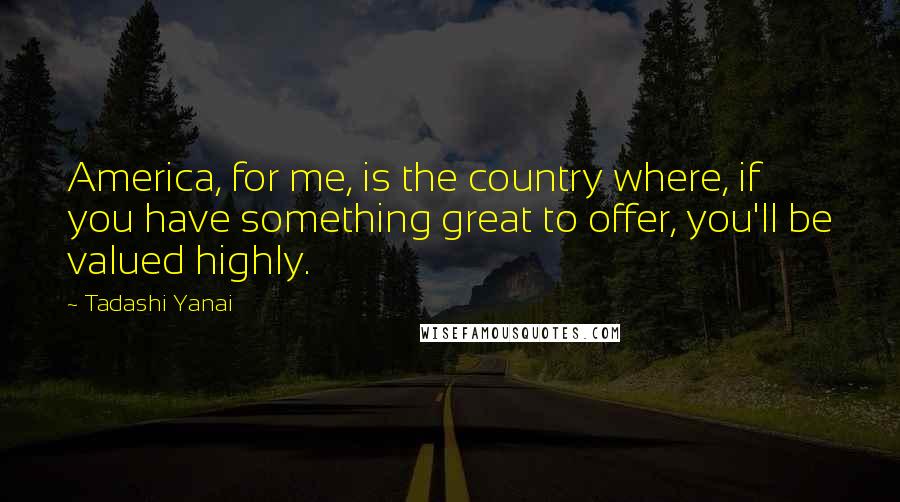 Tadashi Yanai Quotes: America, for me, is the country where, if you have something great to offer, you'll be valued highly.