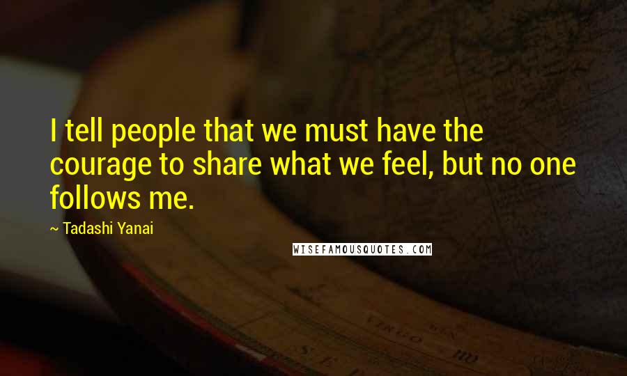 Tadashi Yanai Quotes: I tell people that we must have the courage to share what we feel, but no one follows me.