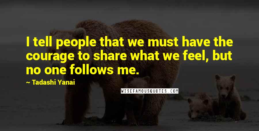 Tadashi Yanai Quotes: I tell people that we must have the courage to share what we feel, but no one follows me.