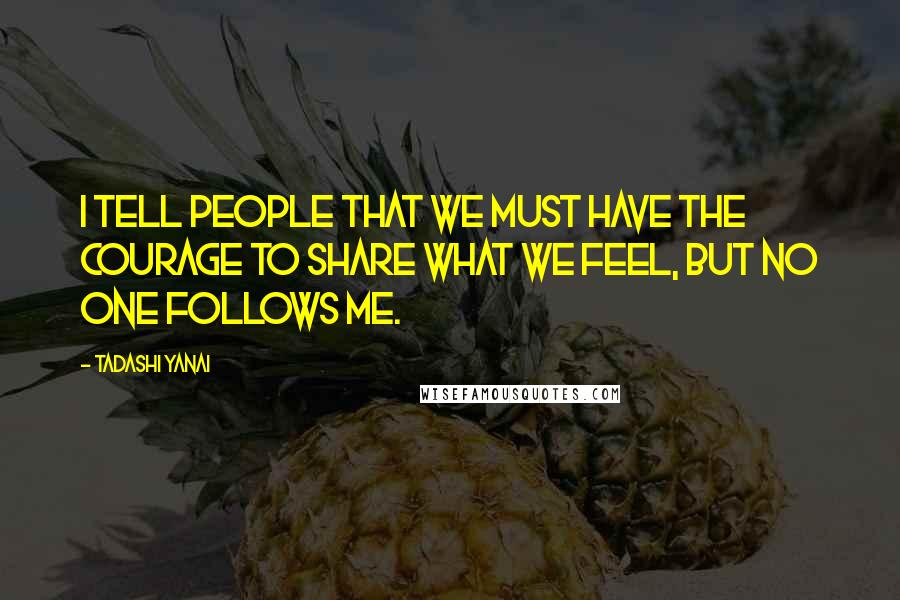 Tadashi Yanai Quotes: I tell people that we must have the courage to share what we feel, but no one follows me.