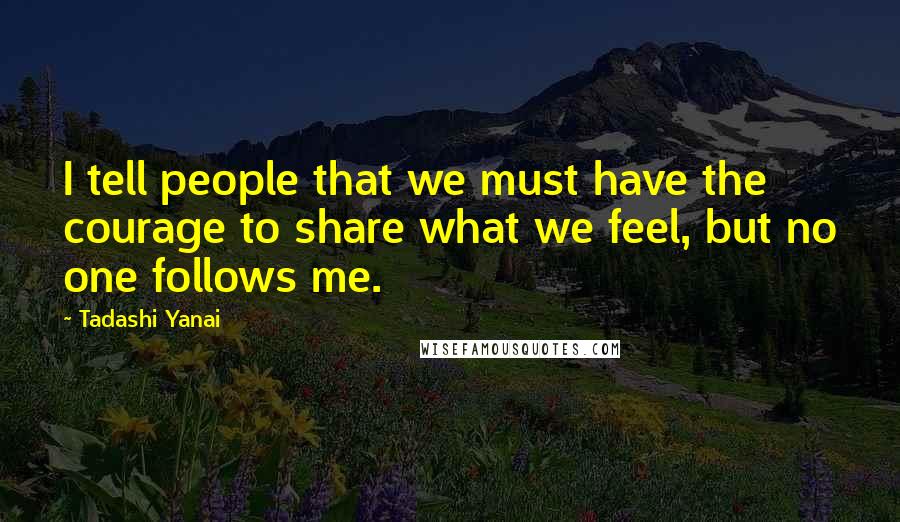Tadashi Yanai Quotes: I tell people that we must have the courage to share what we feel, but no one follows me.
