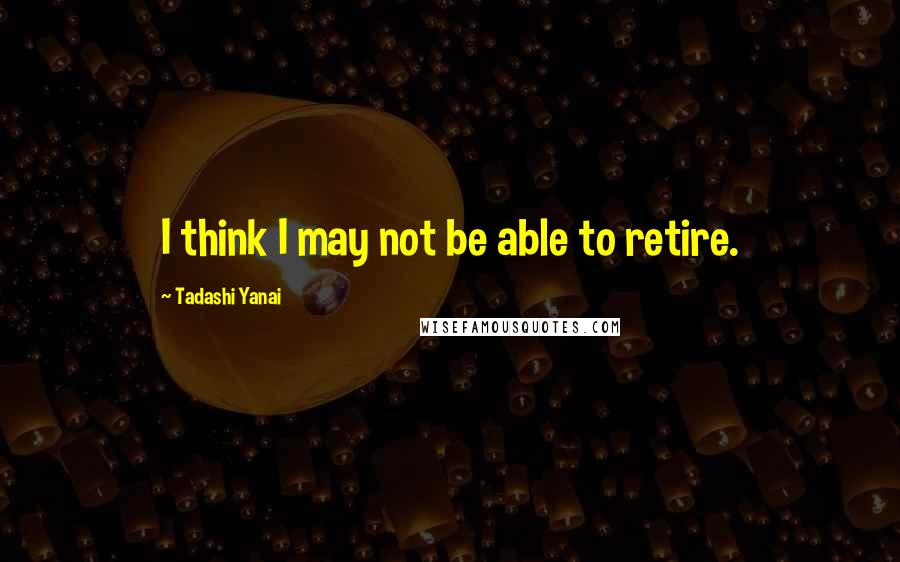 Tadashi Yanai Quotes: I think I may not be able to retire.