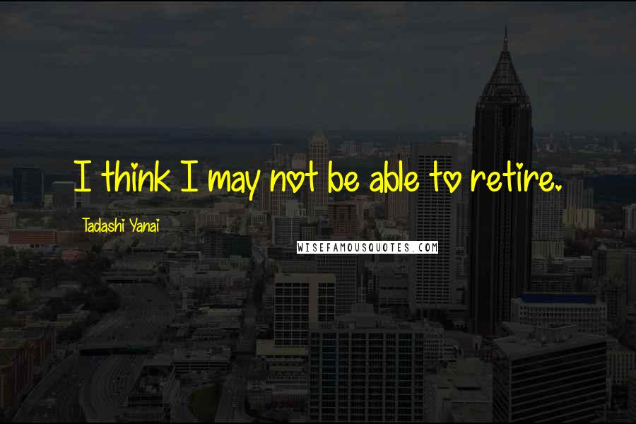 Tadashi Yanai Quotes: I think I may not be able to retire.
