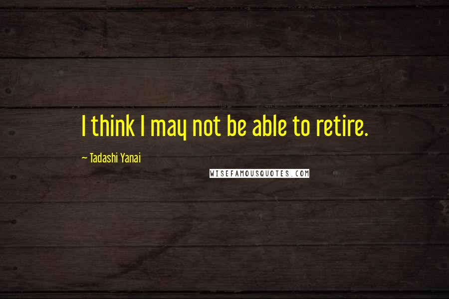 Tadashi Yanai Quotes: I think I may not be able to retire.