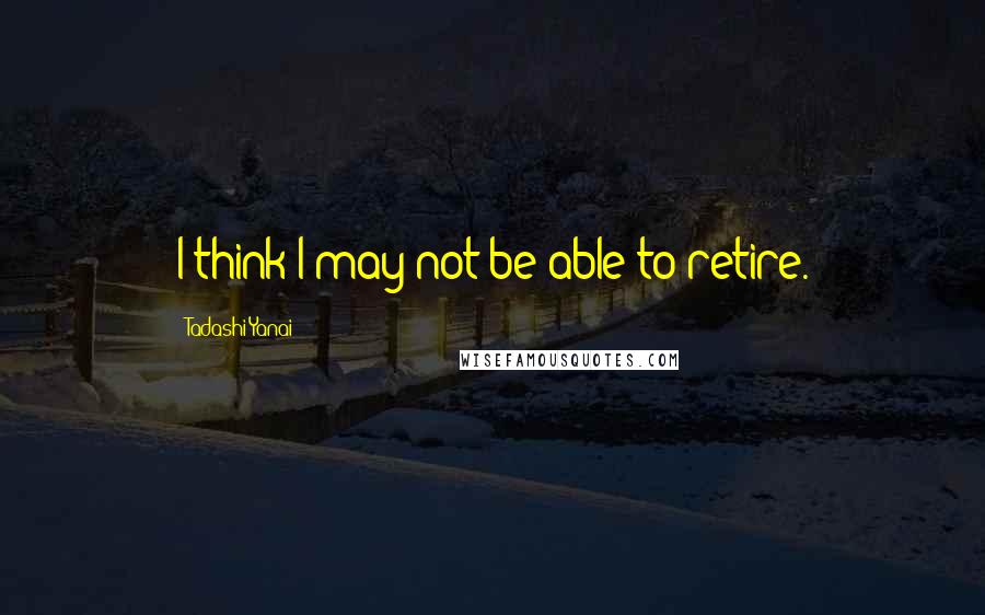 Tadashi Yanai Quotes: I think I may not be able to retire.