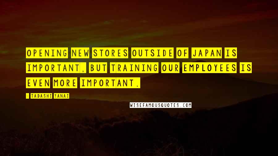 Tadashi Yanai Quotes: Opening new stores outside of Japan is important, but training our employees is even more important.