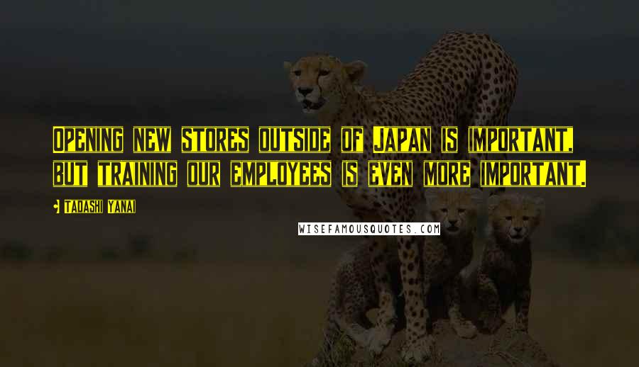 Tadashi Yanai Quotes: Opening new stores outside of Japan is important, but training our employees is even more important.