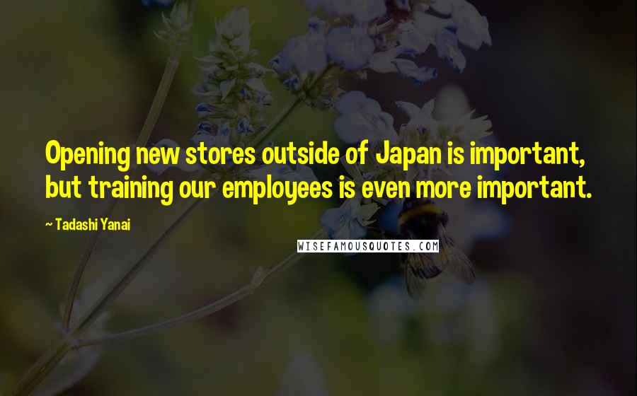 Tadashi Yanai Quotes: Opening new stores outside of Japan is important, but training our employees is even more important.