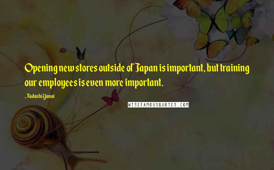 Tadashi Yanai Quotes: Opening new stores outside of Japan is important, but training our employees is even more important.
