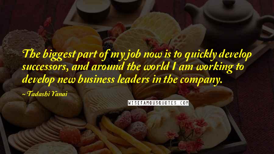Tadashi Yanai Quotes: The biggest part of my job now is to quickly develop successors, and around the world I am working to develop new business leaders in the company.